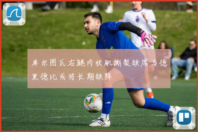 库尔图瓦右腿内收肌撕裂缺席马德里德比或将长期缺阵