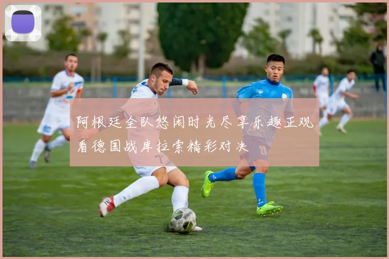 阿根廷全队悠闲时光尽享乐趣正观看德国战库拉索精彩对决