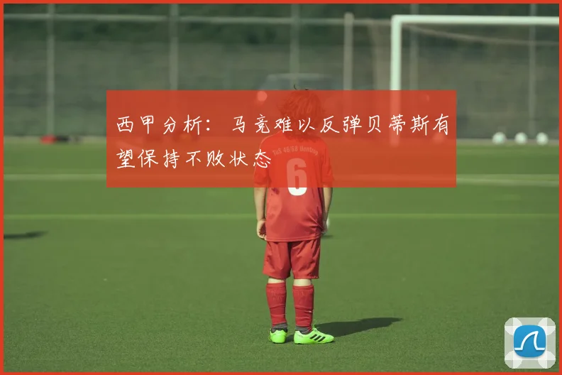西甲分析：马竞难以反弹贝蒂斯有望保持不败状态