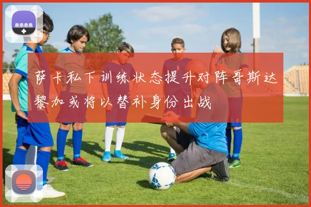 萨卡私下训练状态提升对阵哥斯达黎加或将以替补身份出战