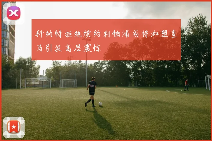 科纳特拒绝续约利物浦或将加盟皇马引发高层震惊