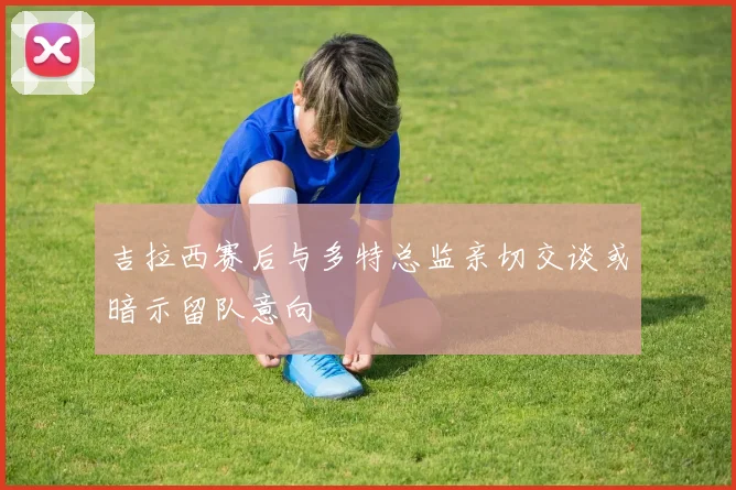 吉拉西赛后与多特总监亲切交谈或暗示留队意向
