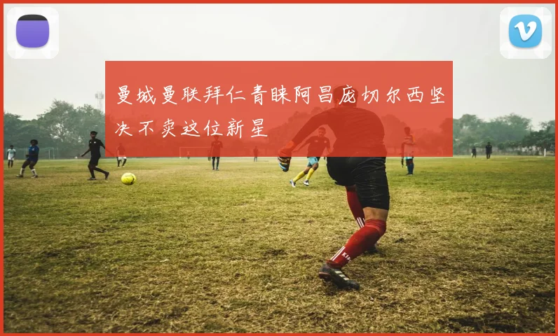 曼城曼联拜仁青睐阿昌庞切尔西坚决不卖这位新星