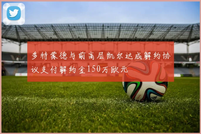多特蒙德与前高层凯尔达成解约协议支付解约金150万欧元