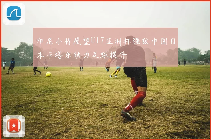 印尼小将展望U17亚洲杯强敌中国日本卡塔尔助力足球提升