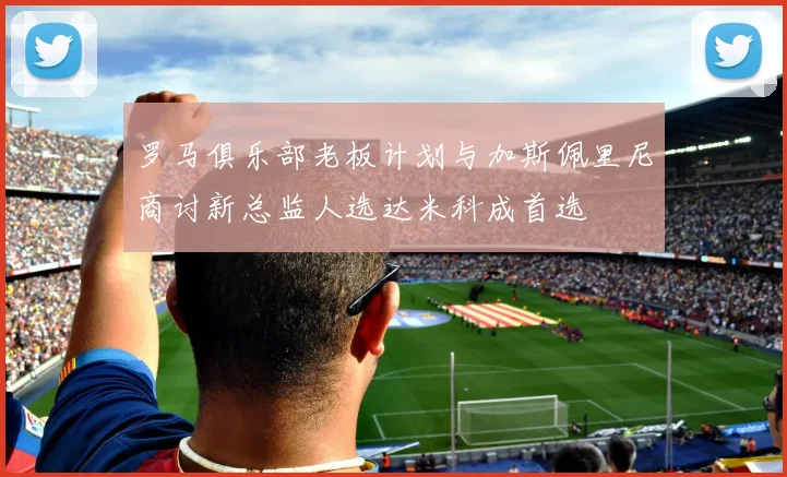罗马俱乐部老板计划与加斯佩里尼商讨新总监人选达米科成首选