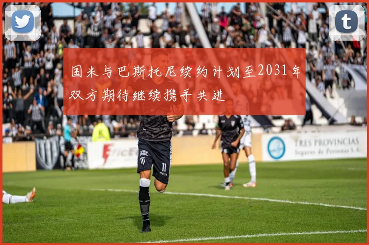 国米与巴斯托尼续约计划至2031年双方期待继续携手共进