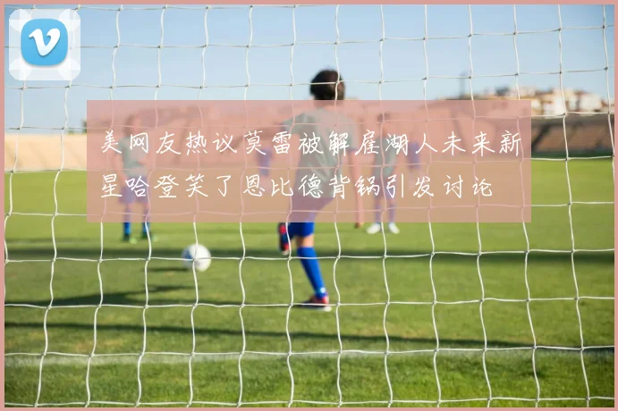 美网友热议莫雷被解雇湖人未来新星哈登笑了恩比德背锅引发讨论