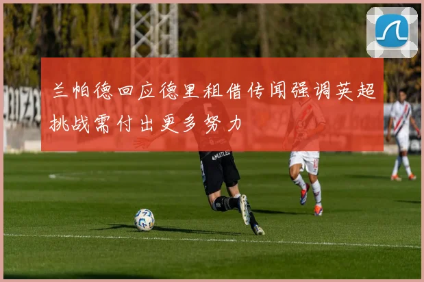 兰帕德回应德里租借传闻强调英超挑战需付出更多努力