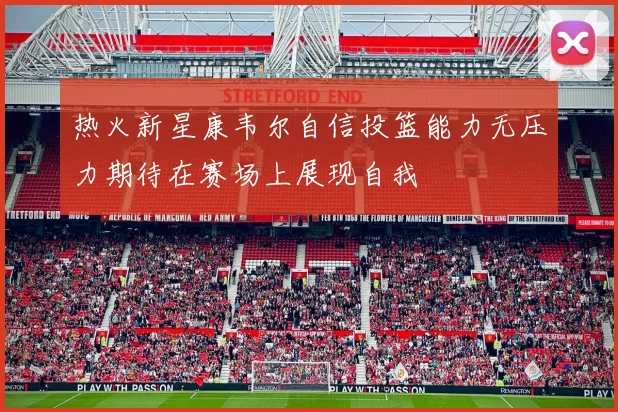 热火新星康韦尔自信投篮能力无压力期待在赛场上展现自我