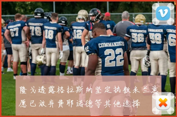 隆戈透露格拉斯纳坚定执教米兰意愿已放弃费耶诺德等其他选择