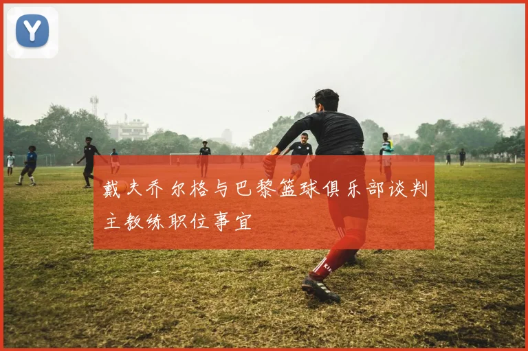 戴夫乔尔格与巴黎篮球俱乐部谈判主教练职位事宜