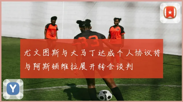尤文图斯与大马丁达成个人协议将与阿斯顿维拉展开转会谈判